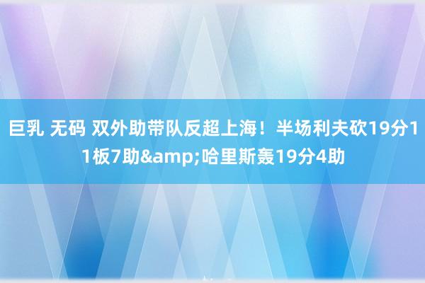 巨乳 无码 双外助带队反超上海！半场利夫砍19分11板7助&哈里斯轰19分4助