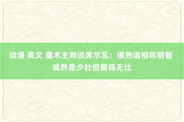 动漫 英文 魔术主帅谈席尔瓦：很熟谙相称明智 诚然是少壮但矍铄无比