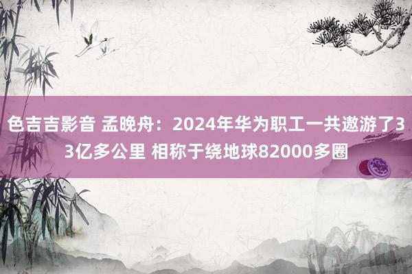 色吉吉影音 孟晚舟：2024年华为职工一共遨游了33亿多公里 相称于绕地球82000多圈