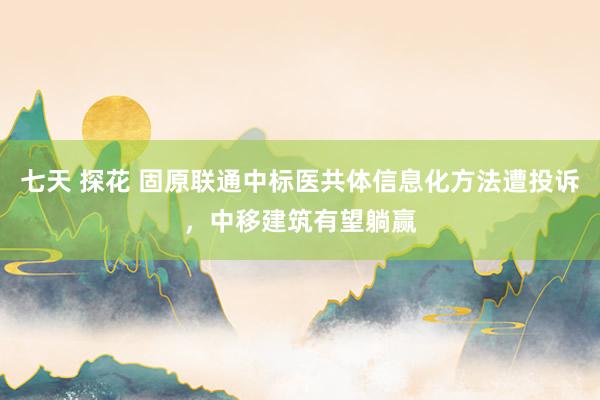 七天 探花 固原联通中标医共体信息化方法遭投诉，中移建筑有望躺赢