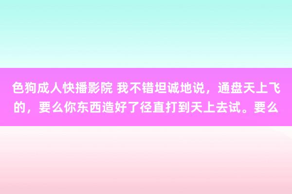 色狗成人快播影院 我不错坦诚地说，通盘天上飞的，要么你东西造好了径直打到天上去试。要么