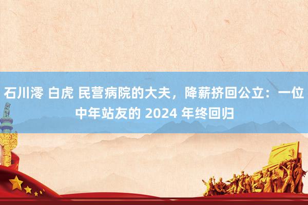 石川澪 白虎 民营病院的大夫，降薪挤回公立：一位中年站友的 2024 年终回归