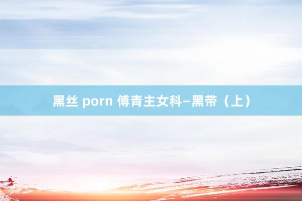 黑丝 porn 傅青主女科—黑带（上）