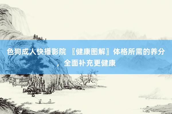 色狗成人快播影院 〖健康图解〗体格所需的养分，全面补充更健康