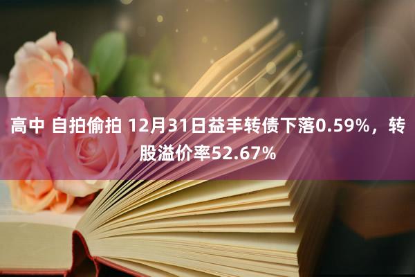 高中 自拍偷拍 12月31日益丰转债下落0.59%，转股溢价率52.67%