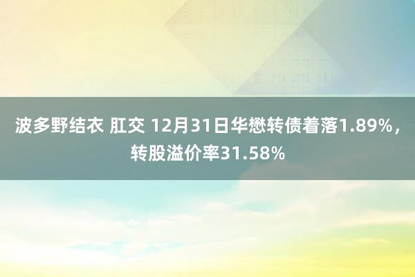 波多野结衣 肛交 12月31日华懋转债着落1.89%，转股溢价率31.58%