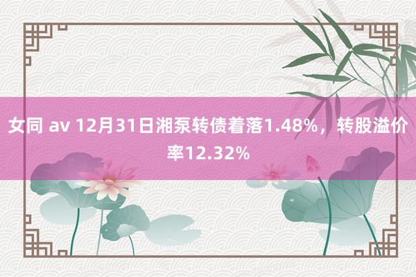 女同 av 12月31日湘泵转债着落1.48%，转股溢价率12.32%