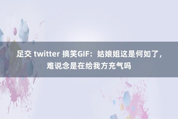 足交 twitter 搞笑GIF：姑娘姐这是何如了，难说念是在给我方充气吗