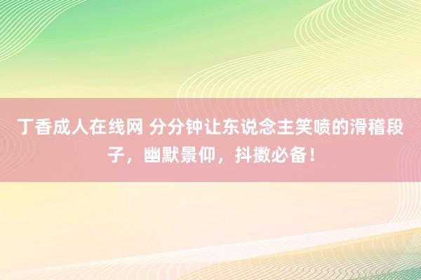 丁香成人在线网 分分钟让东说念主笑喷的滑稽段子，幽默景仰，抖擞必备！