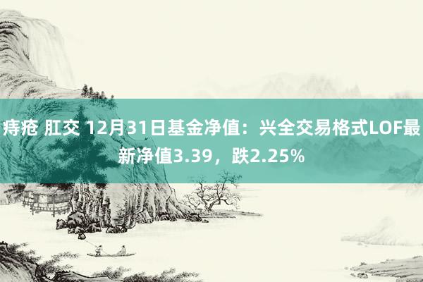 痔疮 肛交 12月31日基金净值：兴全交易格式LOF最新净值3.39，跌2.25%