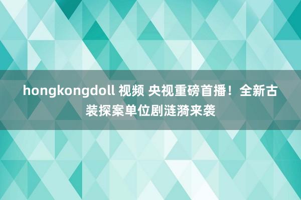 hongkongdoll 视频 央视重磅首播！全新古装探案单位剧涟漪来袭