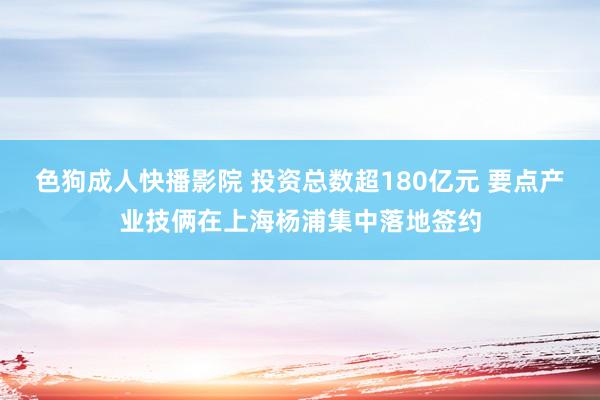 色狗成人快播影院 投资总数超180亿元 要点产业技俩在上海杨浦集中落地签约