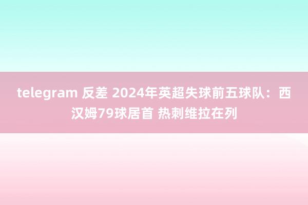 telegram 反差 2024年英超失球前五球队：西汉姆79球居首 热刺维拉在列