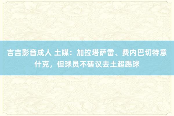 吉吉影音成人 土媒：加拉塔萨雷、费内巴切特意什克，但球员不磋议去土超踢球