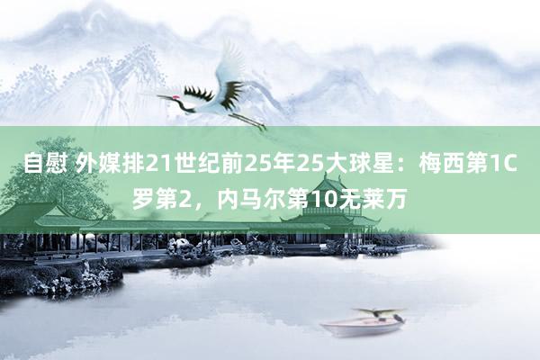 自慰 外媒排21世纪前25年25大球星：梅西第1C罗第2，内马尔第10无莱万