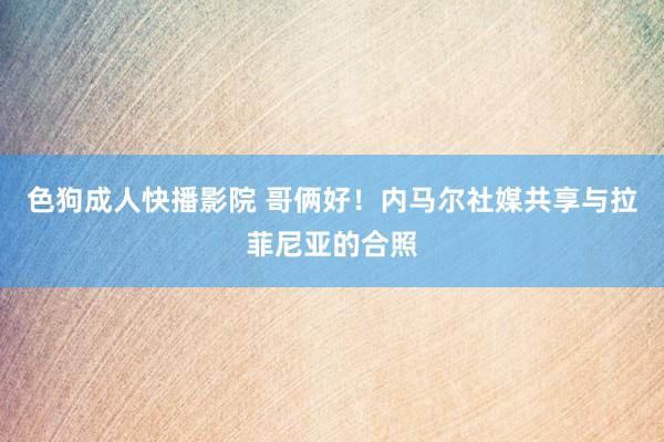 色狗成人快播影院 哥俩好！内马尔社媒共享与拉菲尼亚的合照