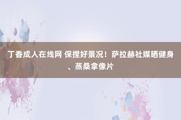 丁香成人在线网 保捏好景况！萨拉赫社媒晒健身、蒸桑拿像片