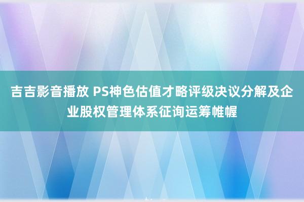 吉吉影音播放 PS神色估值才略评级决议分解及企业股权管理体系征询运筹帷幄