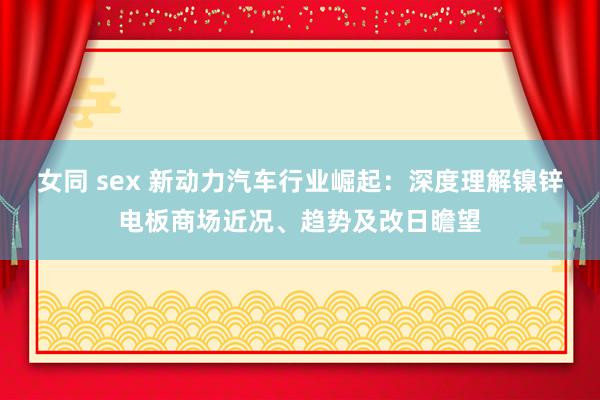 女同 sex 新动力汽车行业崛起：深度理解镍锌电板商场近况、趋势及改日瞻望