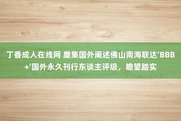 丁香成人在线网 麇集国外阐述佛山南海联达‘BBB+’国外永久刊行东谈主评级，瞻望踏实