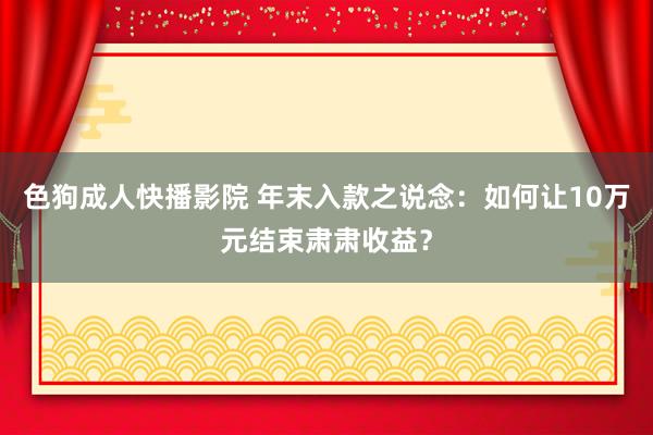 色狗成人快播影院 年末入款之说念：如何让10万元结束肃肃收益？