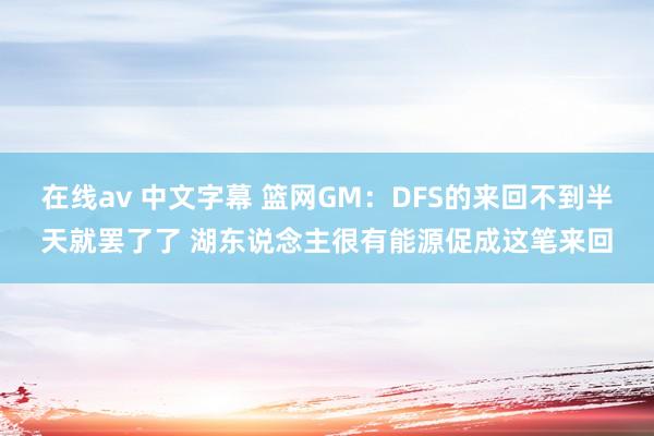 在线av 中文字幕 篮网GM：DFS的来回不到半天就罢了了 湖东说念主很有能源促成这笔来回