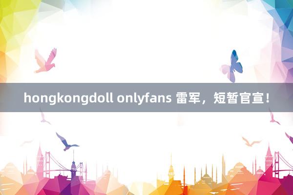 hongkongdoll onlyfans 雷军，短暂官宣！