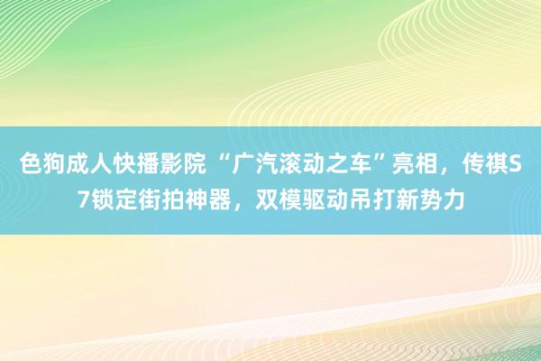 色狗成人快播影院 “广汽滚动之车”亮相，传祺S7锁定街拍神器，双模驱动吊打新势力