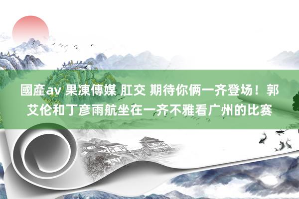 國產av 果凍傳媒 肛交 期待你俩一齐登场！郭艾伦和丁彦雨航坐在一齐不雅看广州的比赛