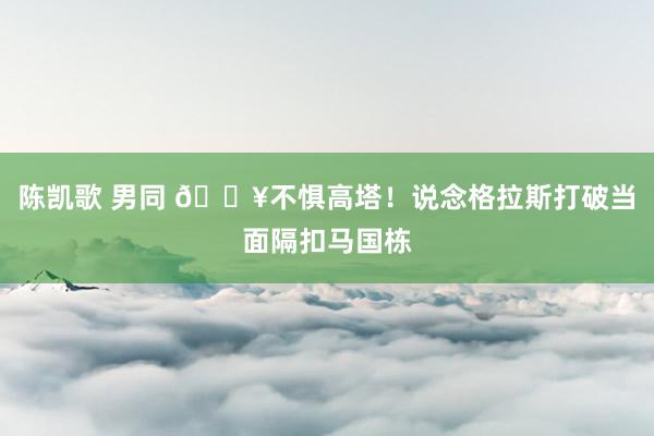 陈凯歌 男同 💥不惧高塔！说念格拉斯打破当面隔扣马国栋