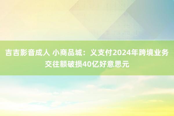 吉吉影音成人 小商品城：义支付2024年跨境业务交往额破损40亿好意思元