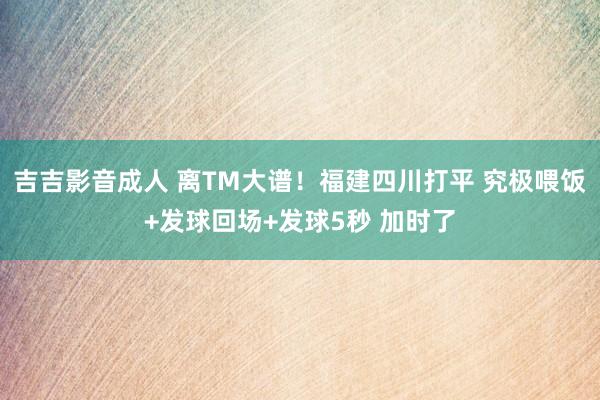 吉吉影音成人 离TM大谱！福建四川打平 究极喂饭+发球回场+发球5秒 加时了