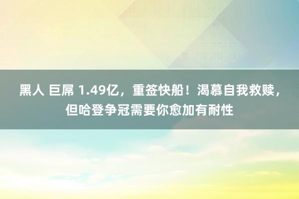 黑人 巨屌 1.49亿，重签快船！渴慕自我救赎，但哈登争冠需要你愈加有耐性