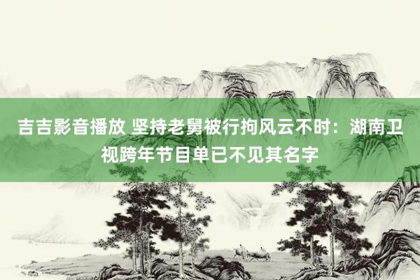 吉吉影音播放 坚持老舅被行拘风云不时：湖南卫视跨年节目单已不见其名字