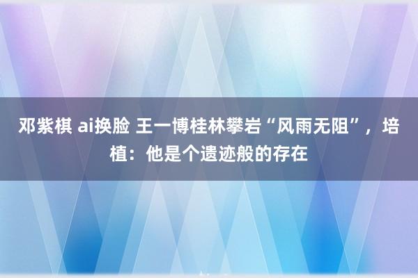 邓紫棋 ai换脸 王一博桂林攀岩“风雨无阻”，培植：他是个遗迹般的存在