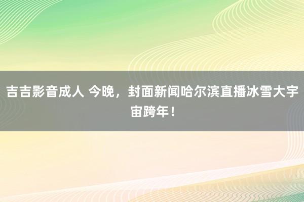 吉吉影音成人 今晚，封面新闻哈尔滨直播冰雪大宇宙跨年！