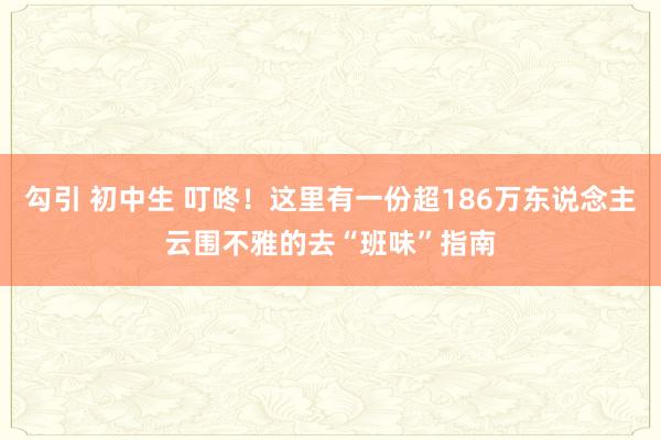 勾引 初中生 叮咚！这里有一份超186万东说念主云围不雅的去“班味”指南