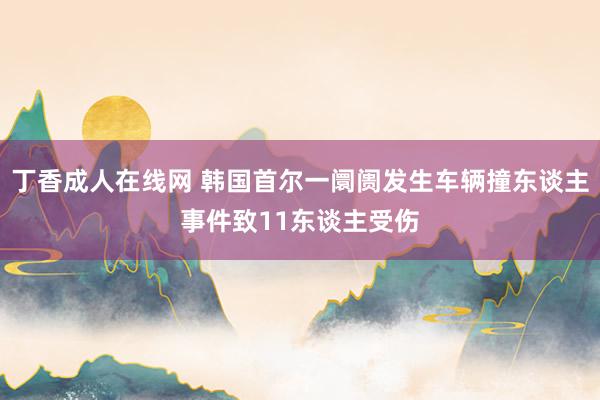 丁香成人在线网 韩国首尔一阛阓发生车辆撞东谈主事件致11东谈主受伤