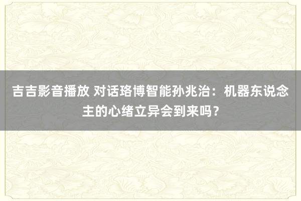 吉吉影音播放 对话珞博智能孙兆治：机器东说念主的心绪立异会到来吗？