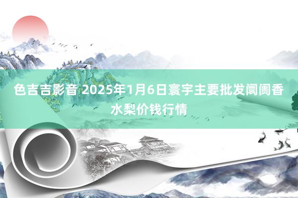 色吉吉影音 2025年1月6日寰宇主要批发阛阓香水梨价钱行情