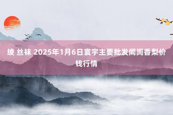 绫 丝袜 2025年1月6日寰宇主要批发阛阓香梨价钱行情