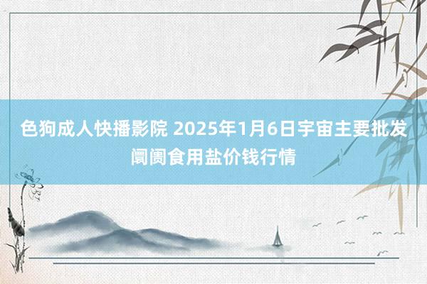 色狗成人快播影院 2025年1月6日宇宙主要批发阛阓食用盐价钱行情