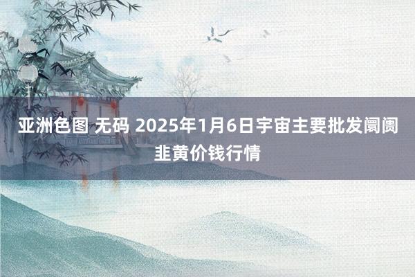 亚洲色图 无码 2025年1月6日宇宙主要批发阛阓韭黄价钱行情