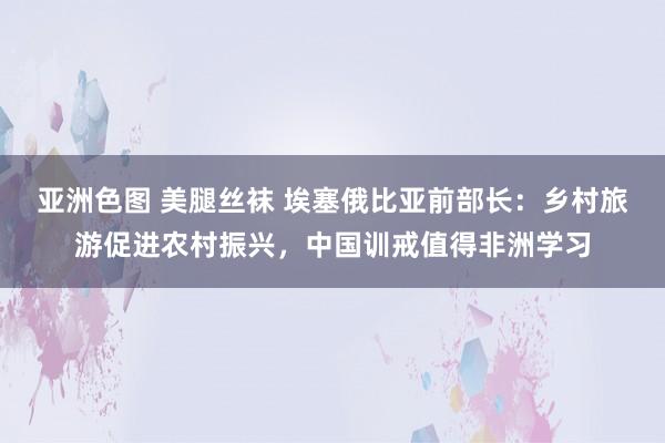 亚洲色图 美腿丝袜 埃塞俄比亚前部长：乡村旅游促进农村振兴，中国训戒值得非洲学习