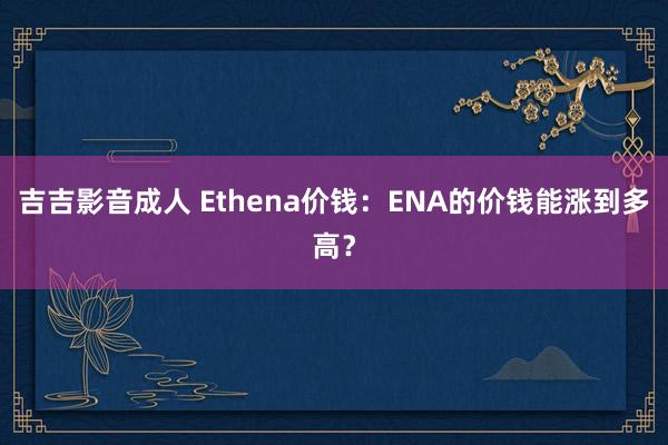 吉吉影音成人 Ethena价钱：ENA的价钱能涨到多高？