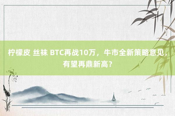 柠檬皮 丝袜 BTC再战10万，牛市全新策略意见，有望再鼎新高？