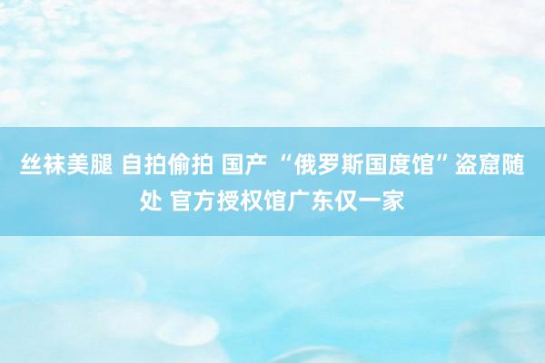 丝袜美腿 自拍偷拍 国产 “俄罗斯国度馆”盗窟随处 官方授权馆广东仅一家