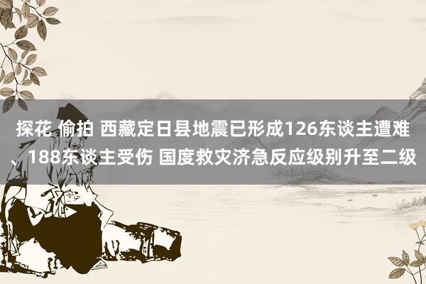 探花 偷拍 西藏定日县地震已形成126东谈主遭难、188东谈主受伤 国度救灾济急反应级别升至二级