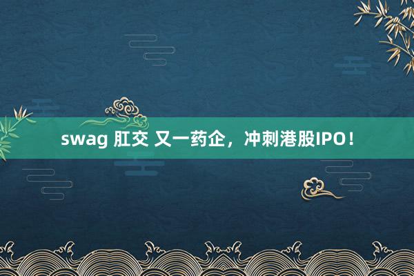 swag 肛交 又一药企，冲刺港股IPO！