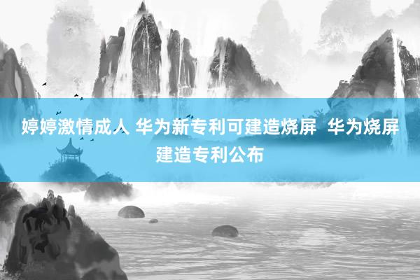 婷婷激情成人 华为新专利可建造烧屏  华为烧屏建造专利公布